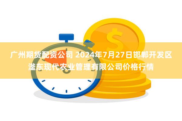 广州期货配资公司 2024年7月27日邯郸开发区滏东现代农业管理有限公司价格行情