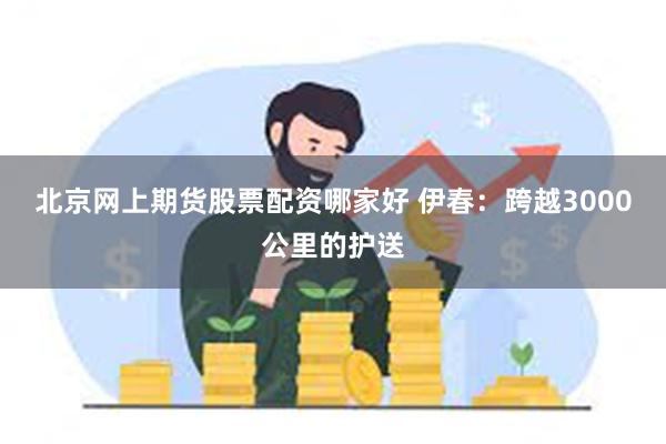 北京网上期货股票配资哪家好 伊春：跨越3000公里的护送