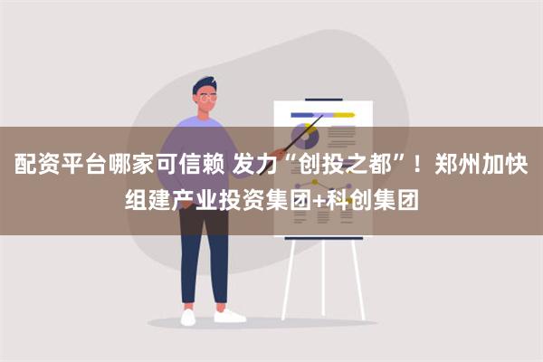 配资平台哪家可信赖 发力“创投之都”！郑州加快组建产业投资集团+科创集团