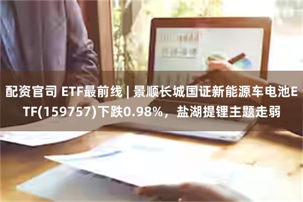 配资官司 ETF最前线 | 景顺长城国证新能源车电池ETF(159757)下跌0.98%，盐湖提锂主题走弱