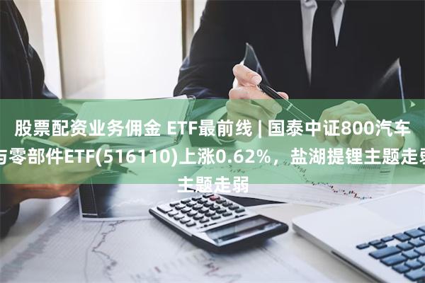 股票配资业务佣金 ETF最前线 | 国泰中证800汽车与零部件ETF(516110)上涨0.62%，盐湖提锂主题走弱