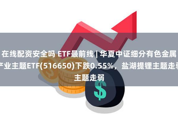 在线配资安全吗 ETF最前线 | 华夏中证细分有色金属产业主题ETF(516650)下跌0.55%，盐湖提锂主题走弱