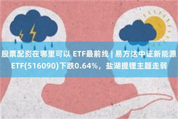 股票配资在哪里可以 ETF最前线 | 易方达中证新能源ETF(516090)下跌0.64%，盐湖提锂主题走弱