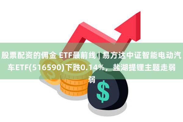 股票配资的佣金 ETF最前线 | 易方达中证智能电动汽车ETF(516590)下跌0.14%，盐湖提锂主题走弱