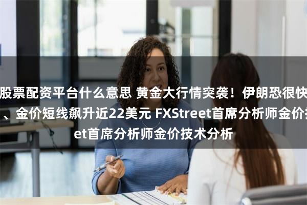 股票配资平台什么意思 黄金大行情突袭！伊朗恐很快“动手” 、金价短线飙升近22美元 FXStreet首席分析师金价技术分析