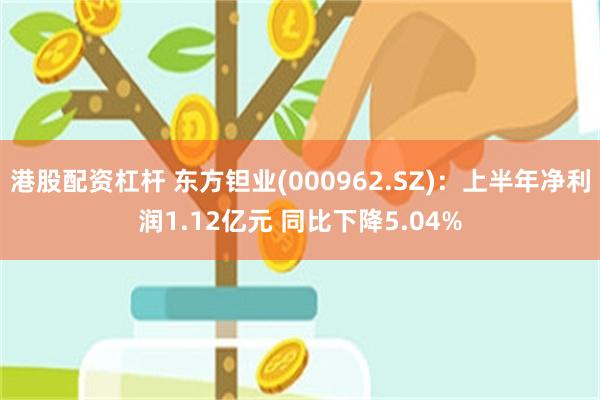 港股配资杠杆 东方钽业(000962.SZ)：上半年净利润1.12亿元 同比下降5.04%