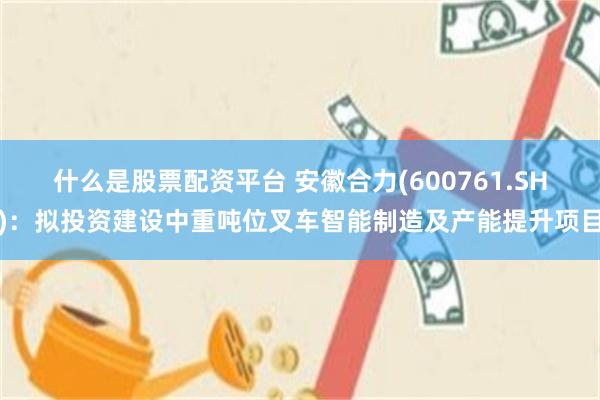 什么是股票配资平台 安徽合力(600761.SH)：拟投资建设中重吨位叉车智能制造及产能提升项目