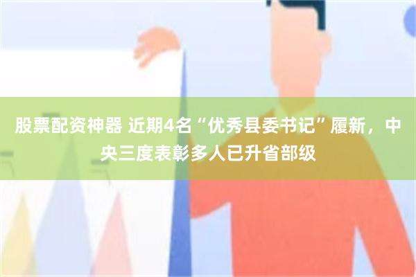 股票配资神器 近期4名“优秀县委书记”履新，中央三度表彰多人已升省部级