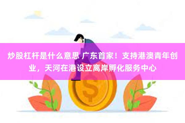 炒股杠杆是什么意思 广东首家！支持港澳青年创业，天河在港设立离岸孵化服务中心