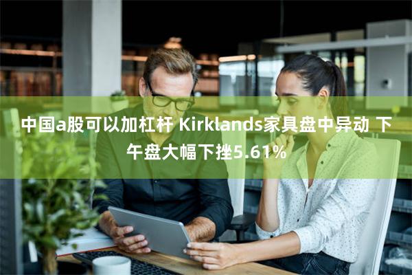 中国a股可以加杠杆 Kirklands家具盘中异动 下午盘大幅下挫5.61%