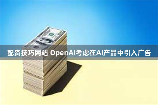 配资技巧网站 OpenAI考虑在AI产品中引入广告