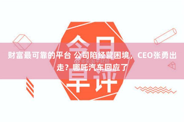 财富最可靠的平台 公司陷经营困境，CEO张勇出走？哪吒汽车回应了