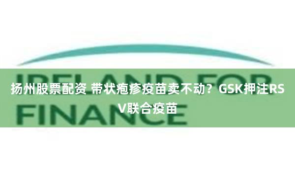 扬州股票配资 带状疱疹疫苗卖不动？GSK押注RSV联合疫苗