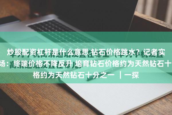 炒股配资杠杆是什么意思 钻石价格跳水？记者实探深圳水贝市场：终端价格不降反升 培育钻石价格约为天然钻石十分之一 ︱一探