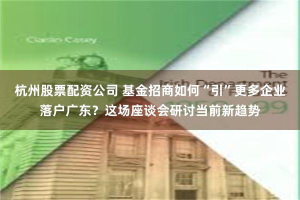 杭州股票配资公司 基金招商如何“引”更多企业落户广东？这场座谈会研讨当前新趋势