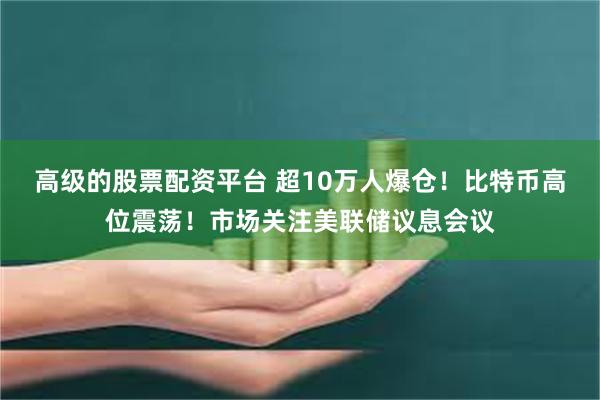 高级的股票配资平台 超10万人爆仓！比特币高位震荡！市场关注美联储议息会议