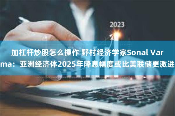 加杠杆炒股怎么操作 野村经济学家Sonal Varma：亚洲经济体2025年降息幅度或比美联储更激进