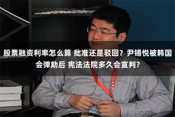 股票融资利率怎么算 批准还是驳回？尹锡悦被韩国会弹劾后 宪法法院多久会宣判？