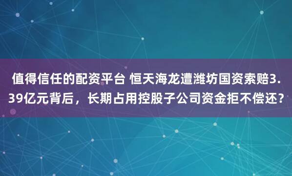 值得信任的配资平台 恒天海龙遭潍坊国资索赔3.39亿元背后，长期占用控股子公司资金拒不偿还？