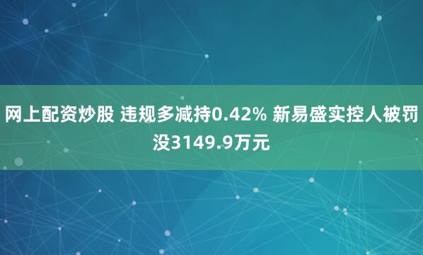 网上配资炒股 违规多减持0.42% 新易盛实控人被罚没3149.9万元