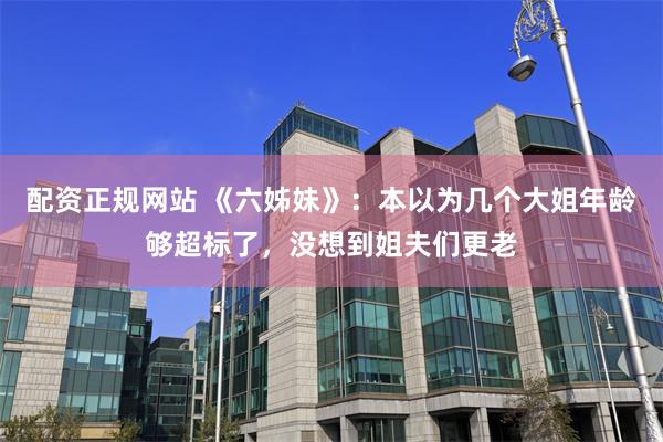 配资正规网站 《六姊妹》：本以为几个大姐年龄够超标了，没想到姐夫们更老