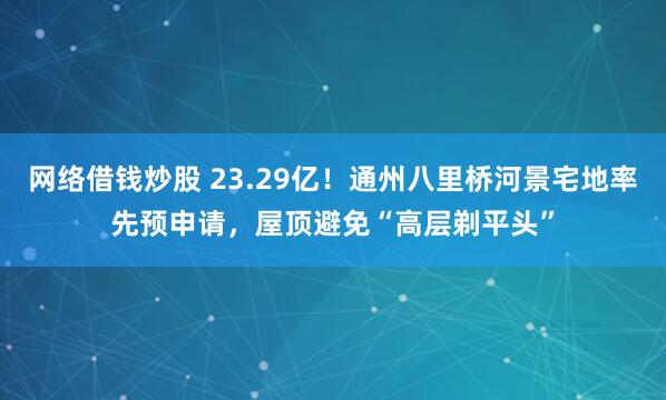 网络借钱炒股 23.29亿！通州八里桥河景宅地率先预申请，屋顶避免“高层剃平头”