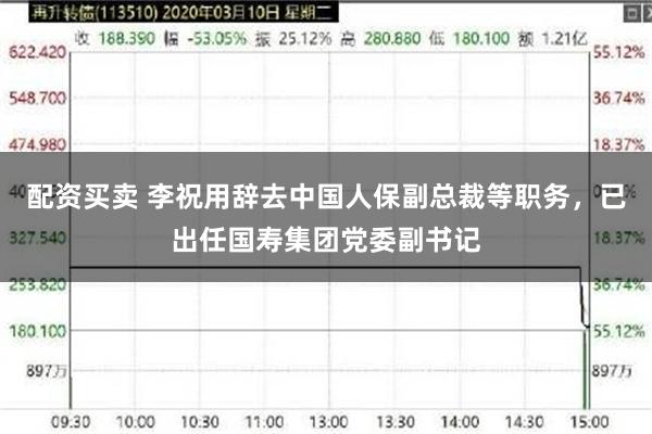 配资买卖 李祝用辞去中国人保副总裁等职务，已出任国寿集团党委副书记