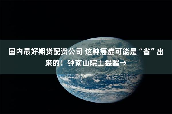 国内最好期货配资公司 这种癌症可能是“省”出来的！钟南山院士提醒→