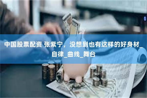 中国股票配资 张紫宁，没想到也有这样的好身材_自律_曲线_舞台